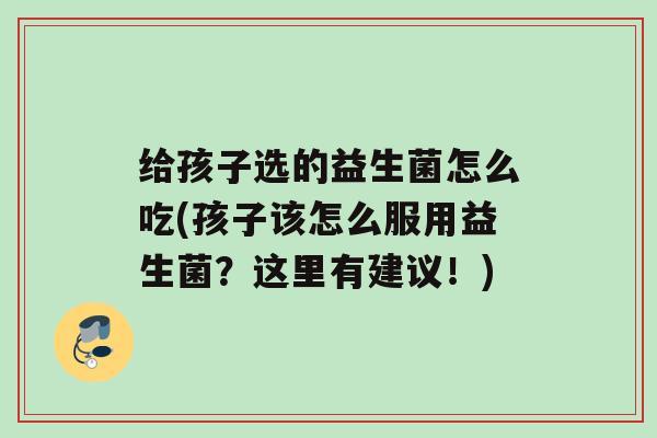 给孩子选的益生菌怎么吃(孩子该怎么服用益生菌？这里有建议！)