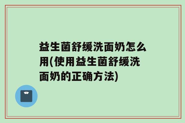 益生菌舒缓洗面奶怎么用(使用益生菌舒缓洗面奶的正确方法)