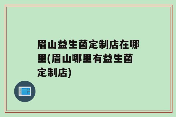 眉山益生菌定制店在哪里(眉山哪里有益生菌定制店)