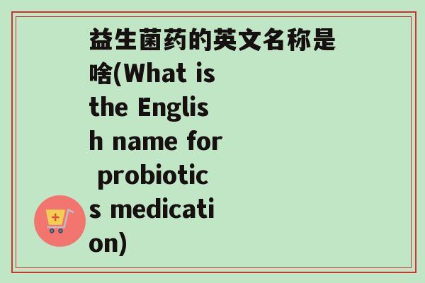 益生菌药的英文名称是啥(What is the English name for probiotics medication)