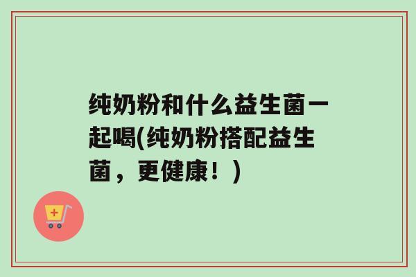 纯奶粉和什么益生菌一起喝(纯奶粉搭配益生菌，更健康！)