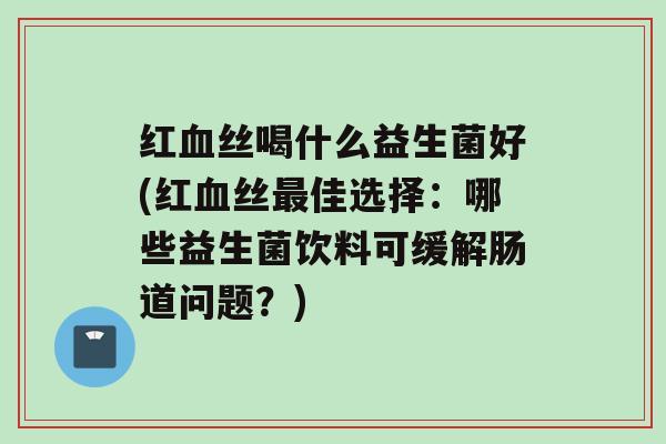 红血丝喝什么益生菌好(红血丝最佳选择：哪些益生菌饮料可缓解肠道问题？)