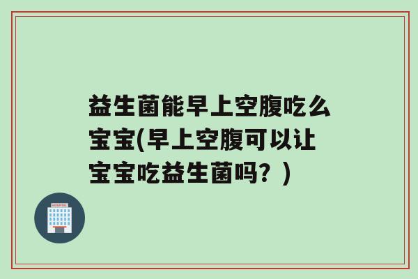 益生菌能早上空腹吃么宝宝(早上空腹可以让宝宝吃益生菌吗？)