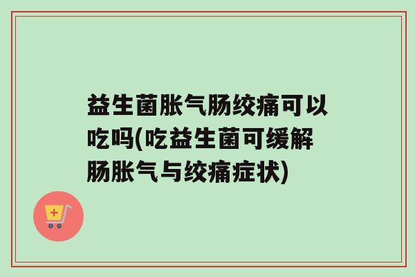 益生菌胀气肠绞痛可以吃吗(吃益生菌可缓解肠胀气与绞痛症状)