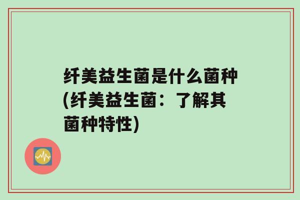 纤美益生菌是什么菌种(纤美益生菌：了解其菌种特性)