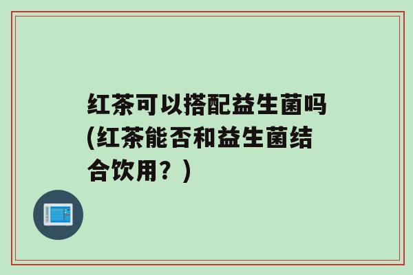 红茶可以搭配益生菌吗(红茶能否和益生菌结合饮用？)