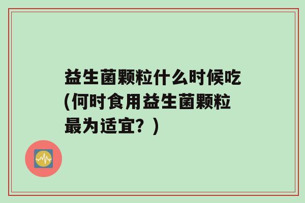 益生菌颗粒什么时候吃(何时食用益生菌颗粒为适宜？)