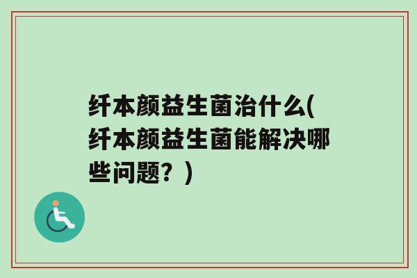 纤本颜益生菌什么(纤本颜益生菌能解决哪些问题？)