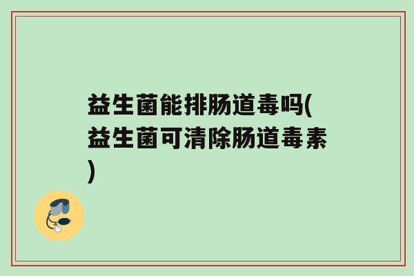 益生菌能排肠道毒吗(益生菌可清除肠道毒素)