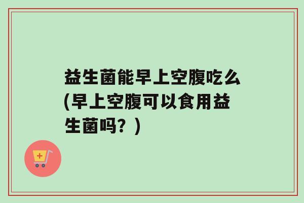 益生菌能早上空腹吃么(早上空腹可以食用益生菌吗？)