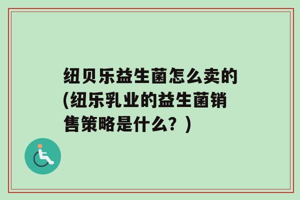纽贝乐益生菌怎么卖的(纽乐乳业的益生菌销售策略是什么？)
