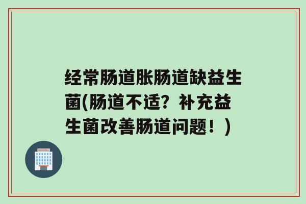 经常肠道胀肠道缺益生菌(肠道不适？补充益生菌改善肠道问题！)