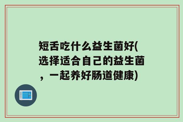 短舌吃什么益生菌好(选择适合自己的益生菌，一起养好肠道健康)