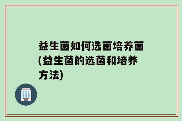 益生菌如何选菌培养菌(益生菌的选菌和培养方法)