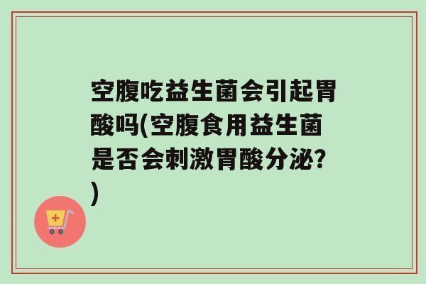 空腹吃益生菌会引起胃酸吗(空腹食用益生菌是否会刺激胃酸分泌？)
