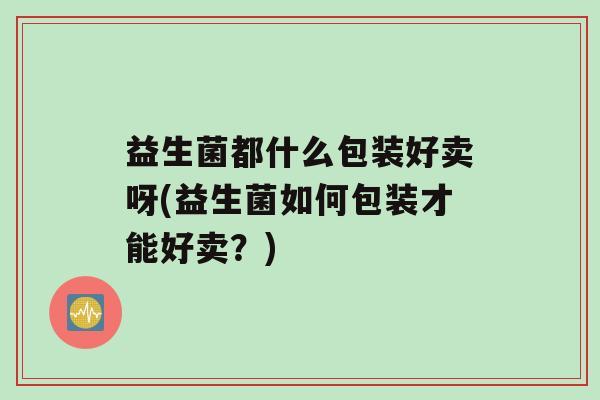 益生菌都什么包装好卖呀(益生菌如何包装才能好卖？)
