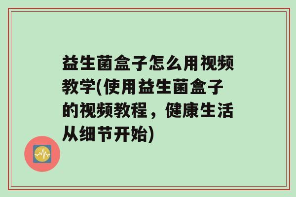 益生菌盒子怎么用视频教学(使用益生菌盒子的视频教程，健康生活从细节开始)