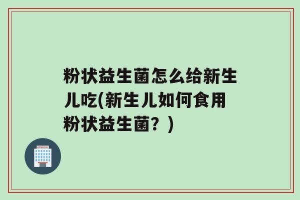 粉状益生菌怎么给新生儿吃(新生儿如何食用粉状益生菌？)