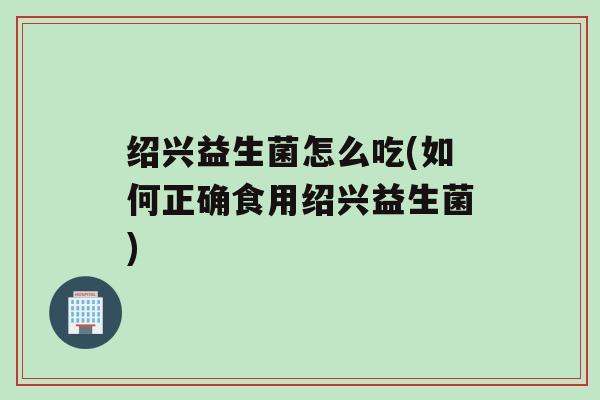 绍兴益生菌怎么吃(如何正确食用绍兴益生菌)