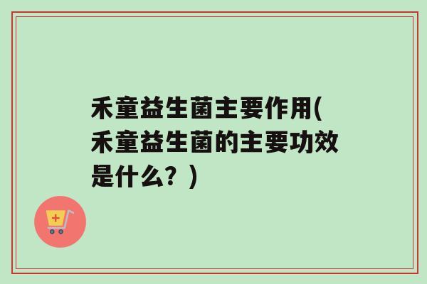 禾童益生菌主要作用(禾童益生菌的主要功效是什么？)