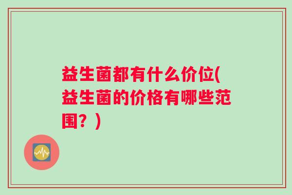 益生菌都有什么价位(益生菌的价格有哪些范围？)