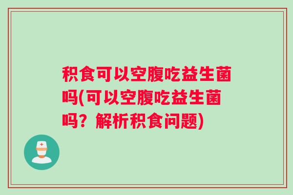 积食可以空腹吃益生菌吗(可以空腹吃益生菌吗？解析积食问题)