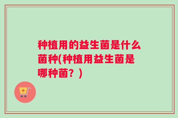 种植用的益生菌是什么菌种(种植用益生菌是哪种菌？)