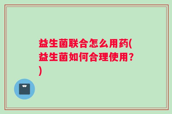 益生菌联合怎么用药(益生菌如何合理使用？)