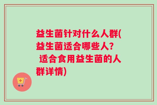 益生菌针对什么人群(益生菌适合哪些人？  适合食用益生菌的人群详情)