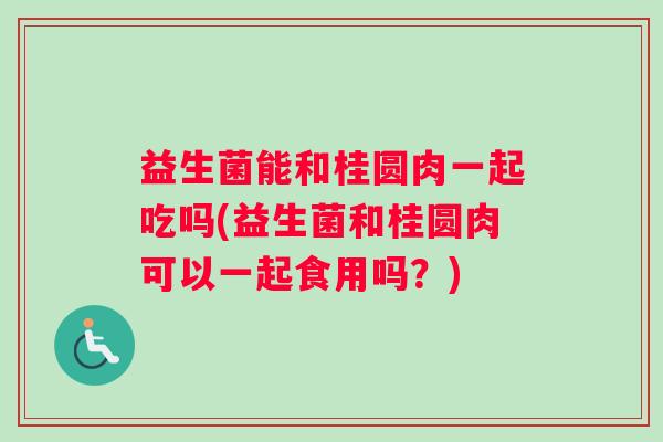 益生菌能和桂圆肉一起吃吗(益生菌和桂圆肉可以一起食用吗？)