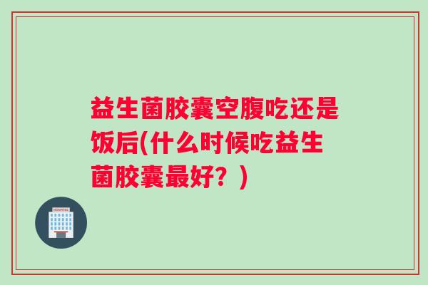 益生菌胶囊空腹吃还是饭后(什么时候吃益生菌胶囊好？)