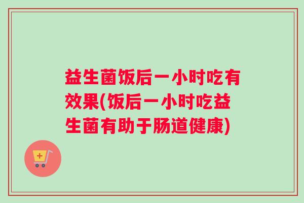 益生菌饭后一小时吃有效果(饭后一小时吃益生菌有助于肠道健康)