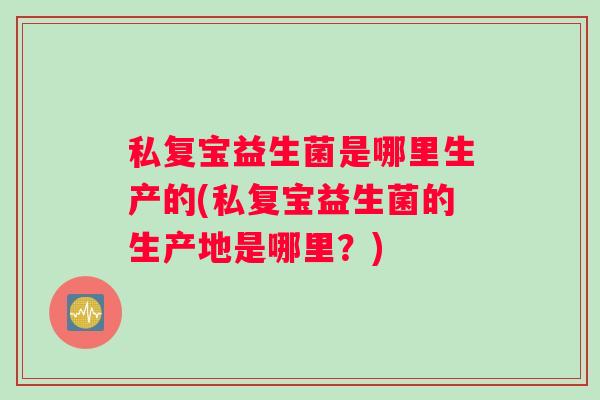私复宝益生菌是哪里生产的(私复宝益生菌的生产地是哪里？)