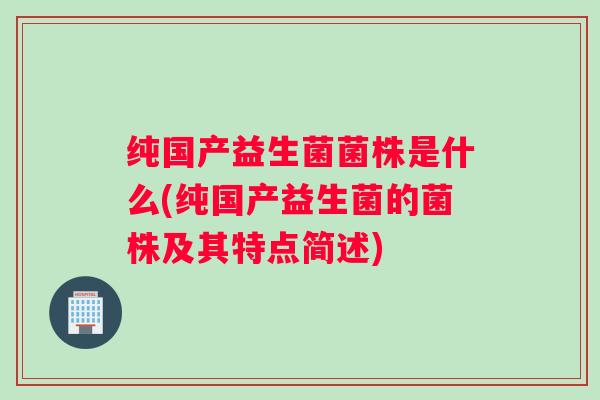 纯国产益生菌菌株是什么(纯国产益生菌的菌株及其特点简述)