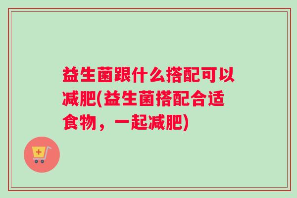 益生菌跟什么搭配可以减肥(益生菌搭配合适食物，一起减肥)