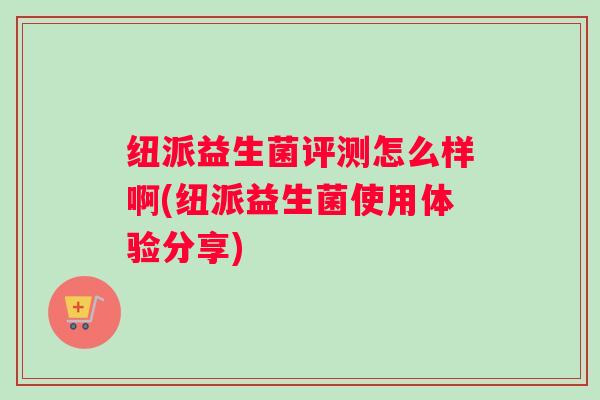 纽派益生菌评测怎么样啊(纽派益生菌使用体验分享)