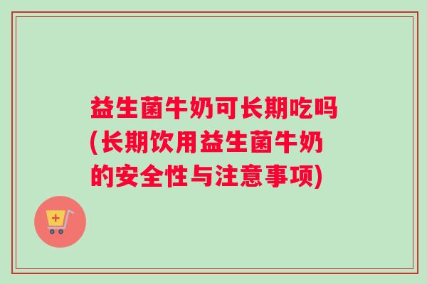 益生菌牛奶可长期吃吗(长期饮用益生菌牛奶的安全性与注意事项)