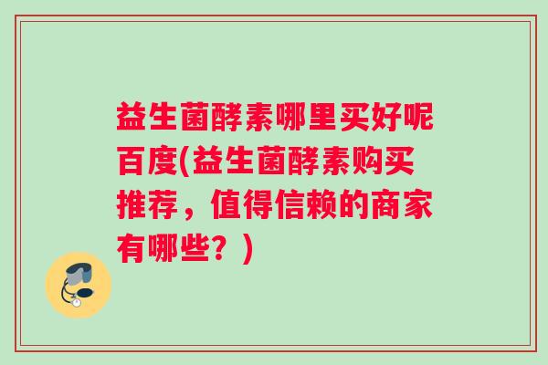益生菌酵素哪里买好呢百度(益生菌酵素购买推荐，值得信赖的商家有哪些？)