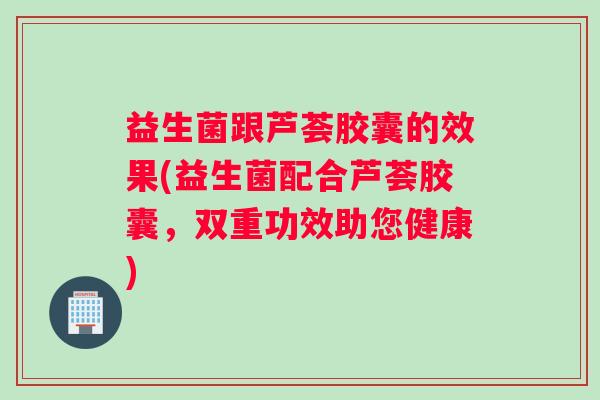 益生菌跟芦荟胶囊的效果(益生菌配合芦荟胶囊，双重功效助您健康)