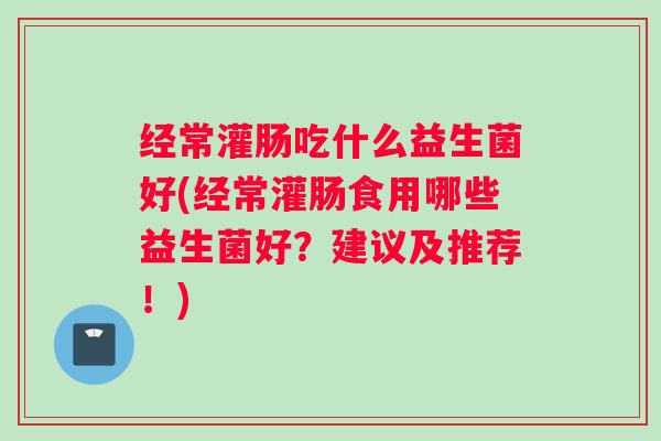 经常灌肠吃什么益生菌好(经常灌肠食用哪些益生菌好？建议及推荐！)