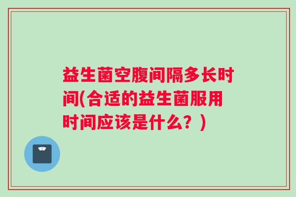 益生菌空腹间隔多长时间(合适的益生菌服用时间应该是什么？)