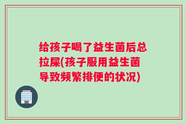 给孩子喝了益生菌后总拉屎(孩子服用益生菌导致频繁排便的状况)