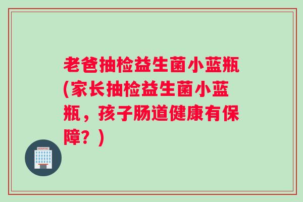 老爸抽检益生菌小蓝瓶(家长抽检益生菌小蓝瓶，孩子肠道健康有保障？)