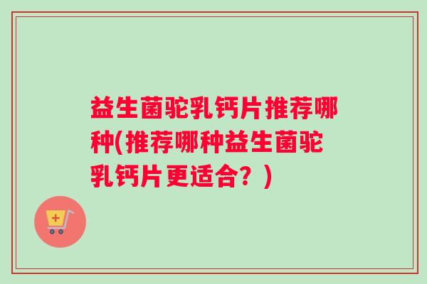 益生菌驼乳钙片推荐哪种(推荐哪种益生菌驼乳钙片更适合？)