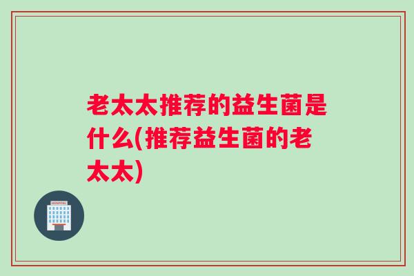 老太太推荐的益生菌是什么(推荐益生菌的老太太)
