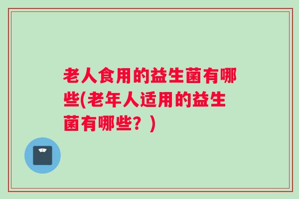 老人食用的益生菌有哪些(老年人适用的益生菌有哪些？)