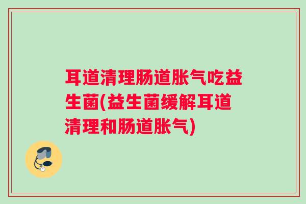 耳道清理肠道吃益生菌(益生菌缓解耳道清理和肠道)