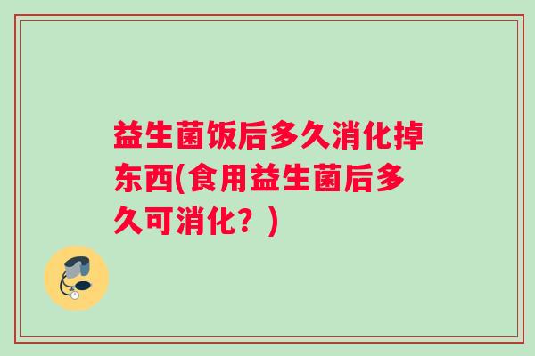益生菌饭后多久消化掉东西(食用益生菌后多久可消化？)