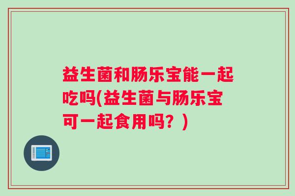 益生菌和肠乐宝能一起吃吗(益生菌与肠乐宝可一起食用吗？)