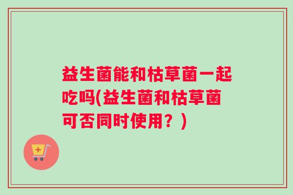 益生菌能和枯草菌一起吃吗(益生菌和枯草菌可否同时使用？)